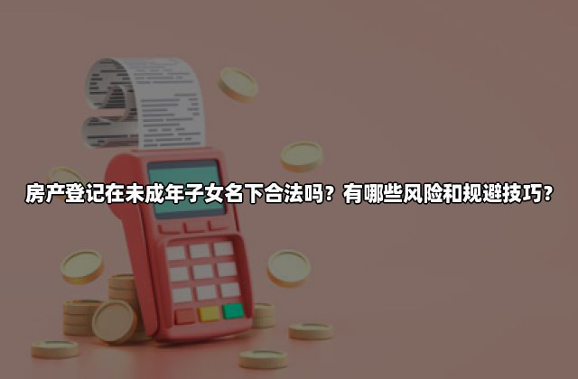 房产登记在未成年子女名下合法吗？有哪些风险和规避技巧？