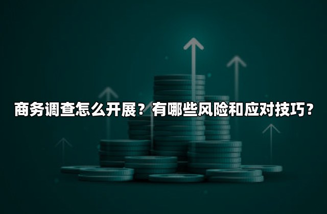 商务调查怎么开展？有哪些风险和应对技巧？