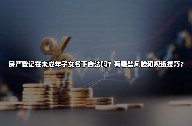 房产登记在未成年子女名下合法吗？有哪些风险和规避技巧？