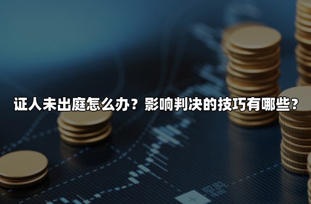 证人未出庭怎么办？影响判决的技巧有哪些？