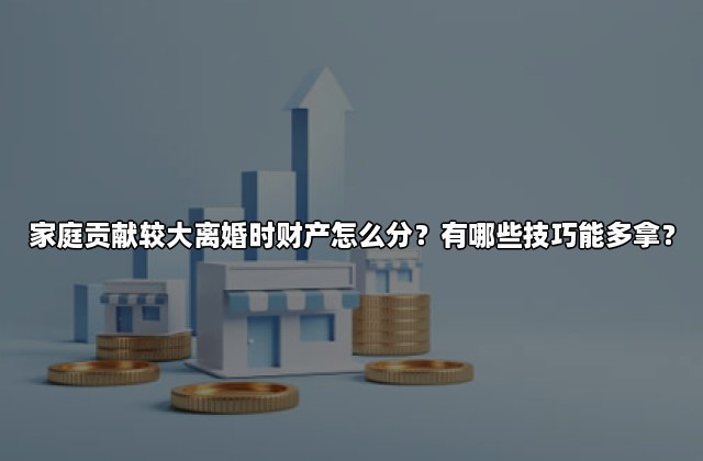 家庭贡献较大离婚时财产怎么分？有哪些技巧能多拿？