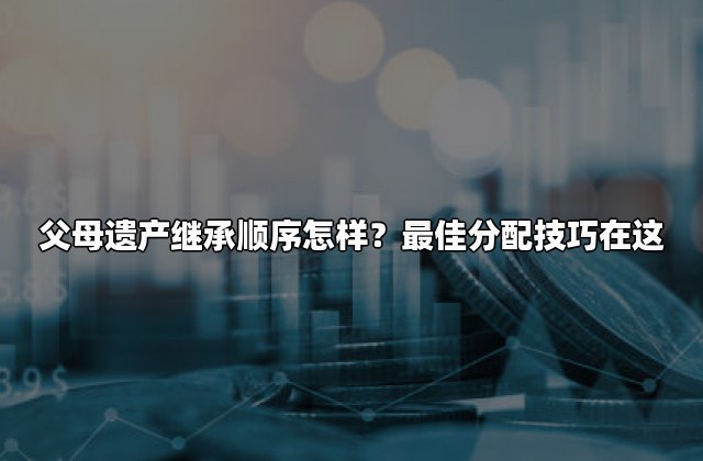父母遗产继承顺序怎样？最佳分配技巧在这