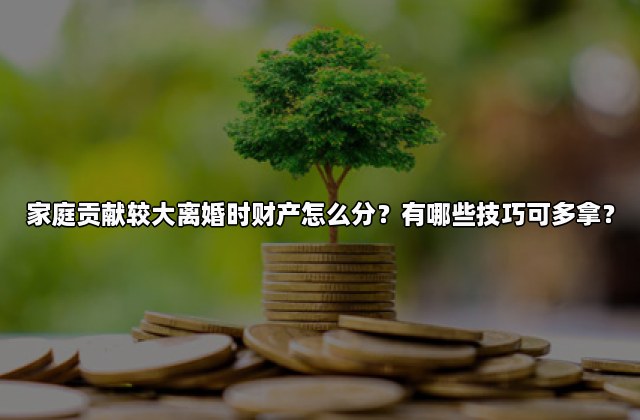 家庭贡献较大离婚时财产怎么分？有哪些技巧可多拿？
