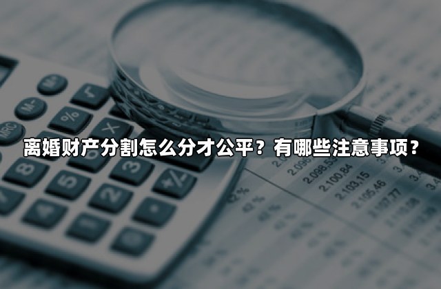 离婚财产分割怎么分才公平？有哪些注意事项？