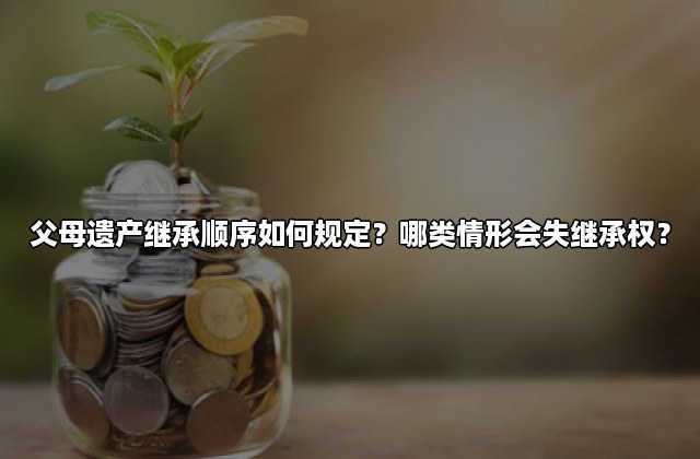 父母遗产继承顺序如何规定？哪类情形会失继承权？