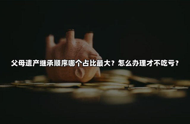 父母遗产继承顺序哪个占比最大？怎么办理才不吃亏？