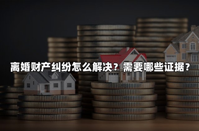 离婚财产纠纷怎么解决？需要哪些证据？