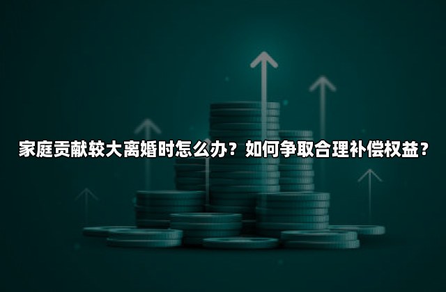 家庭贡献较大离婚时怎么办？如何争取合理补偿权益？