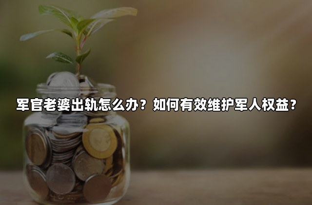 军官老婆出轨怎么办？如何有效维护军人权益？
