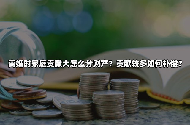 离婚时家庭贡献大怎么分财产？贡献较多如何补偿？