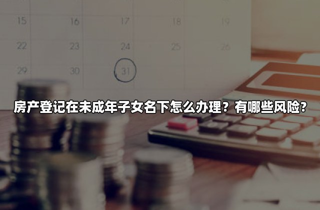 房产登记在未成年子女名下怎么办理？有哪些风险？