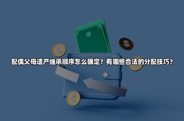 配偶父母遗产继承顺序怎么确定？有哪些合法的分配技巧？