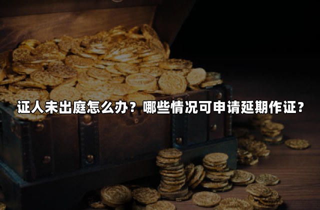 证人未出庭怎么办？哪些情况可申请延期作证？